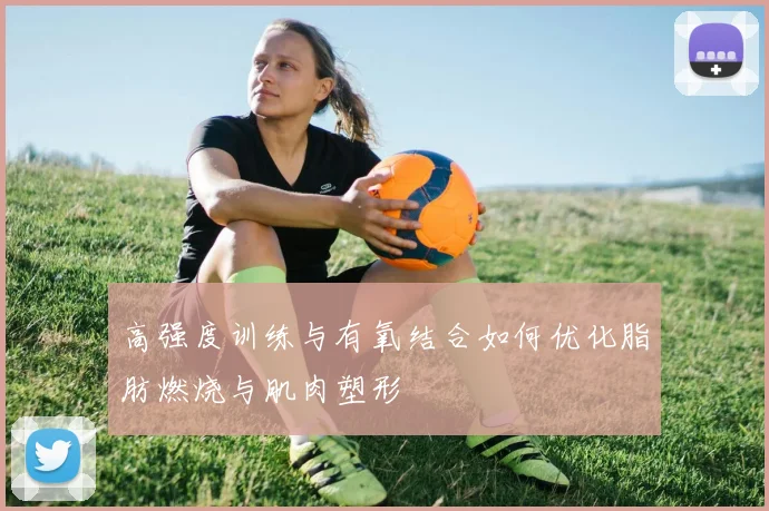 高强度训练与有氧结合如何优化脂肪燃烧与肌肉塑形