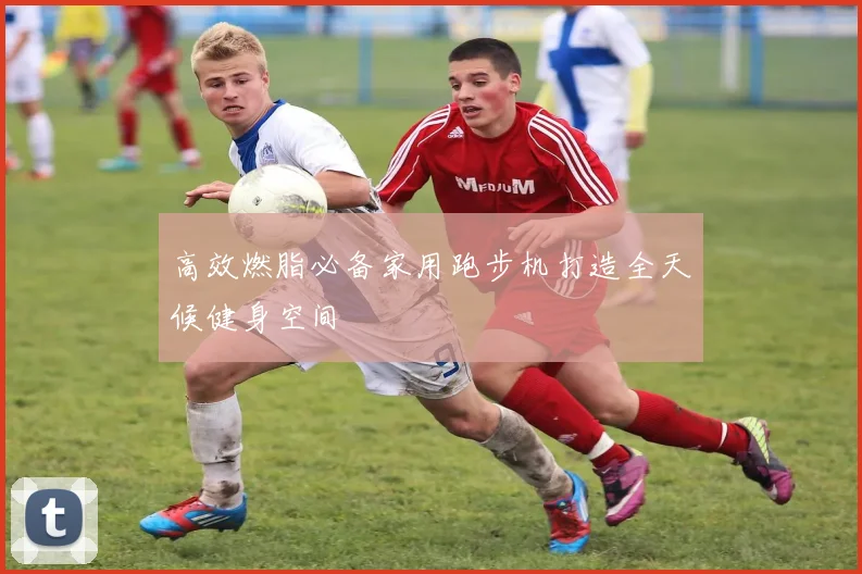 高效燃脂必备家用跑步机打造全天候健身空间
